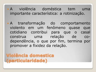    A   violência   doméstica       tem    uma
    importante característica: a rotinização.

   A transformação do comportamento
    violento em um fenômeno quase que
    cotidiano contribui para que o casal
    construa    uma      relação   de   co-
    dependência, o que por fim, termina por
    promover a fixidez da relação.

Violência domestica
(particularidade)
 