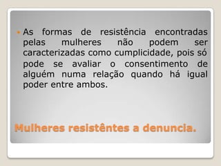    As formas de resistência encontradas
    pelas    mulheres    não    podem     ser
    caracterizadas como cumplicidade, pois só
    pode se avaliar o consentimento de
    alguém numa relação quando há igual
    poder entre ambos.




Mulheres resistêntes a denuncia.
 