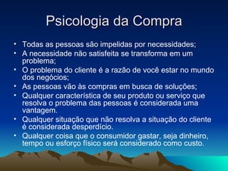 Psicologia da Compra Todas as pessoas são impelidas por necessidades; A necessidade não satisfeita se transforma em um problema; O problema do cliente é a razão de você estar no mundo dos negócios; As pessoas vão às compras em busca de soluções; Qualquer característica de seu produto ou serviço que resolva o problema das pessoas é considerada uma vantagem. Qualquer situação que não resolva a situação do cliente é considerada desperdício. Qualquer coisa que o consumidor gastar, seja dinheiro, tempo ou esforço físico será considerado como custo. 