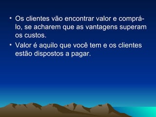 Os clientes vão encontrar valor e comprá-lo, se acharem que as vantagens superam os custos. Valor é aquilo que você tem e os clientes estão dispostos a pagar. 