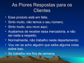 As Piores Respostas para os Clientes Esse produto está em falta. Sinto muito, não temos o seu número; Sinto muito, sou novo aqui; Acabamos de receber essa mercadoria, e não sei nada a respeito; Normalmente, não trabalho neste departamento; Vou ver se acho alguém que saiba alguma coisa sobre isso. Só trabalho nos fins de semana; 