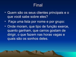 Final Quem são os seus clientes principais e o que você sabe sobre eles? Faça uma lista por nome e por grupo: Onde moram, que tipo de função exerce, quanto ganham, que carros gostam de dirigir, o que fazem nas horas vagas e quais são os sonhos deles. 