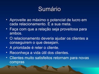 Sumário Aproveite ao máximo o potencial de lucro em cada relacionamento. É a sua meta. Faça com que a relação seja proveitosa para ambos.  O relacionamento deveria ajudar os clientes a conseguirem o que desejam. A prioridade é reter o cliente. Reconheça a vida útil dos clientes. Clientes muito satisfeitos retornam para novas compras 