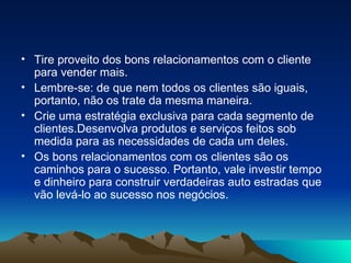 Tire proveito dos bons relacionamentos com o cliente para vender mais. Lembre-se: de que nem todos os clientes são iguais, portanto, não os trate da mesma maneira. Crie uma estratégia exclusiva para cada segmento de clientes.Desenvolva produtos e serviços feitos sob medida para as necessidades de cada um deles. Os bons relacionamentos com os clientes são os caminhos para o sucesso. Portanto, vale investir tempo e dinheiro para construir verdadeiras auto estradas que vão levá-lo ao sucesso nos negócios. 