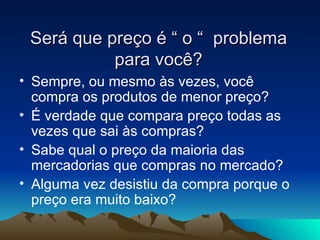 Será que preço é “ o “  problema para você? Sempre, ou mesmo às vezes, você compra os produtos de menor preço? É verdade que compara preço todas as vezes que sai às compras? Sabe qual o preço da maioria das mercadorias que compras no mercado? Alguma vez desistiu da compra porque o preço era muito baixo? 