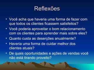 Reflexões Você acha que haveria uma forma de fazer com que todos os clientes ficassem satisfeitos? Você poderia aproveitar o bom relacionamento com os clientes para aprender mais sobre eles? Quanto custa as deserções anualmente? Haveria uma forma de cuidar melhor dos clientes atuais? De quais oportunidades e ações de vendas você não está tirando proveito? 