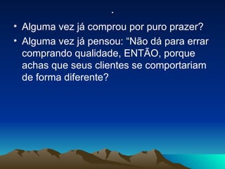 . Alguma vez já comprou por puro prazer? Alguma vez já pensou: “Não dá para errar comprando qualidade, ENTÃO, porque achas que seus clientes se comportariam de forma diferente? 