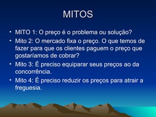 MITOS MITO 1: O preço é o problema ou solução? Mito 2: O mercado fixa o preço. O que temos de fazer para que os clientes paguem o preço que gostaríamos de cobrar? Mito 3: É preciso equiparar seus preços ao da concorrência. Mito 4: É preciso reduzir os preços para atrair a freguesia. 