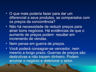 O que mais poderia fazer para dar um diferencial a seus produtos, se comparados com os preços da concorrência? Não há necessidade de reduzir preços para atrair bons negócios. Há evidências de que o aumento de preços podem  resultar em incremento de vendas. Nem pense em guerra de preços. Você poderá consagrar-se vencedor, nem mesmo a longo prazo. Guerras de preços são destrutivas e não trazem dinheiro. Podem arruinar o negócio e deteriorar o setor.  