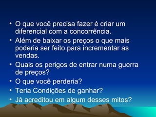 O que você precisa fazer é criar um diferencial com a concorrência. Além de baixar os preços o que mais poderia ser feito para incrementar as vendas. Quais os perigos de entrar numa guerra de preços? O que você perderia? Teria Condições de ganhar? Já acreditou em algum desses mitos? 