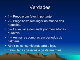 Verdades 1 – Preço é um fator importante. 2 – Preço baixo tem lugar no mundo dos negócios. 3 – Estimular a demanda por mercadorias duráveis. 4 – Animar as compras em períodos de calmaria. Atrair os consumidores para a loja. Estimular as pessoas a gastarem mais. 