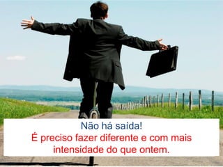Não há saída!
É preciso fazer diferente e com mais
intensidade do que ontem.
 