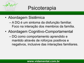 Psicoterapia
• Abordagem Sistêmica
– A DQ é um sintoma da disfunção familiar.
Foco na interação dos membros da família.
• Abordagem Cognitivo-Comportamental
– DQ como comportamento aprendido e
mantido através de roforços positivos e
negativos, inclusive das interações familiares.
 