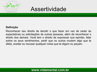 Assertividade
Definição
Reconhecer seu direito de decidir o que fazer em vez de ceder às
expectativas ou solicitações de outras pessoas, além de reconhecer o
direito dos demais. Você tem o direito de expressar sua opinião, falar
sobre os seus sentimentos, pedir que os outros mudem algo que te
afeta, aceitar ou recusar qualquer coisa que te digam ou peçam.
 
