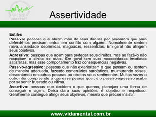 Assertividade
Estilos
Passivo: pessoas que abrem mão de seus direitos por pensarem que para
defendê-los precisam entrar em conflito com alguém. Normalmente sentem
raiva, ansiedade, deprimidas, magoadas, ressentidas. Em geral não atingem
seus objetivos.
Agressivo: pessoas que agem para proteger seus direitos, mas ao fazê-lo não
respeitam o direito do outro. Em geral tem suas necessidades imediatas
satisfeitas, mas esse comportamento traz consequências negativas.
Passivo-agressivo: pessoas que não exteriorizam o que pensam ou sentem
de maneira adequada, fazendo comentários sarcásticos, murmurando coisas,
descontando em outras pessoas ou objetos seus sentimentos. Muitas vezes o
outro não compreende o que essa pessoa quer, e o passivo-agressivo acaba
por se sentir frustrado ou vítima.
Assertivo: pessoas que decidem o que querem, planejam uma forma de
conseguir e agem. Deixa clara suas opiniões, é objetivo e respeitoso.
Geralmente consegue atingir seus objetivos, mesmo que precise insistir.
 