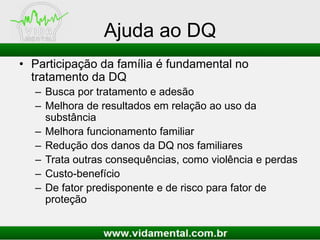 Ajuda ao DQ
• Participação da família é fundamental no
tratamento da DQ
– Busca por tratamento e adesão
– Melhora de resultados em relação ao uso da
substância
– Melhora funcionamento familiar
– Redução dos danos da DQ nos familiares
– Trata outras consequências, como violência e perdas
– Custo-benefício
– De fator predisponente e de risco para fator de
proteção
 