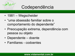 Codependência
• 1981 – Wegscheider
• “uma obsessão familiar sobre o
comportamento do dependente”
• Preocupação extrema, dependência com
pessoa ou objeto
• Dependente – doente
• Familiares - codoentes
 