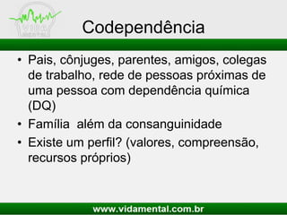 Codependência
• Pais, cônjuges, parentes, amigos, colegas
de trabalho, rede de pessoas próximas de
uma pessoa com dependência química
(DQ)
• Família além da consanguinidade
• Existe um perfil? (valores, compreensão,
recursos próprios)
 