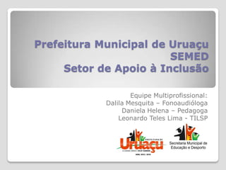 Prefeitura Municipal de Uruaçu
                        SEMED
     Setor de Apoio à Inclusão

                    Equipe Multiprofissional:
            Dalila Mesquita – Fonoaudióloga
                 Daniela Helena – Pedagoga
                Leonardo Teles Lima - TILSP
 