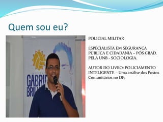 Quem sou eu?
POLICIAL MILITAR
ESPECIALISTA EM SEGURANÇA
PÚBLICA E CIDADANIA – PÓS GRAD.
PELA UNB - SOCIOLOGIA.
AUTOR DO LIVRO: POLICIAMENTO
INTELIGENTE – Uma análise dos Postos
Comunitários no DF;
 