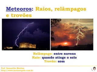 Meteoros: Raios, relâmpagos
    e trovões




                            Relâmpago: entre nuvens
                            Raio: quando atinge o solo
                                   Trovão: som

Prof. Samantha Martins
http://www.meteoropole.com.br
 