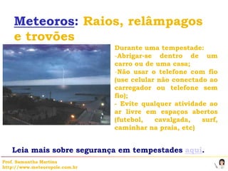 Meteoros: Raios, relâmpagos
    e trovões
                                Durante uma tempestade:
                                -Abrigar-se dentro de um
                                carro ou de uma casa;
                                -Não usar o telefone com fio
                                (use celular não conectado ao
                                carregador ou telefone sem
                                fio);
                                - Evite qualquer atividade ao
                                ar livre em espaços abertos
                                (futebol,   cavalgada,   surf,
                                caminhar na praia, etc)


   Leia mais sobre segurança em tempestades aqui.
Prof. Samantha Martins
http://www.meteoropole.com.br
 
