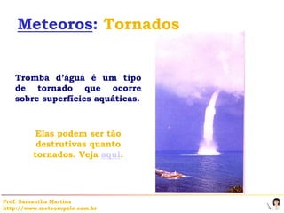 Meteoros: Tornados


   Tromba d’água é um tipo
   de tornado que ocorre
   sobre superfícies aquáticas.



          Elas podem ser tão
          destrutivas quanto
         tornados. Veja aqui.




Prof. Samantha Martins
http://www.meteoropole.com.br
 
