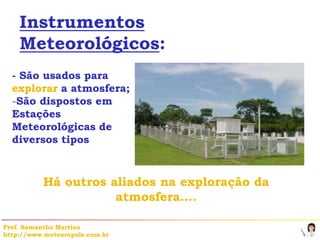 Instrumentos
    Meteorológicos:
  - São usados para
  explorar a atmosfera;
  -São dispostos em
  Estações
  Meteorológicas de
  diversos tipos



           Há outros aliados na exploração da
                      atmosfera….

Prof. Samantha Martins
http://www.meteoropole.com.br
 