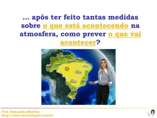… após ter feito tantas medidas
          sobre o que está acontecendo na
          atmosfera, como prever o que vai
                     acontecer?




Prof. Samantha Martins
http://www.meteoropole.com.br
 