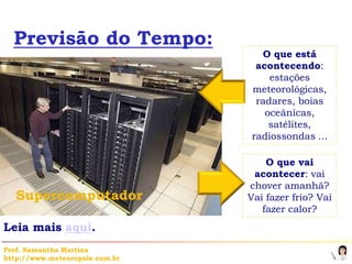 Previsão do Tempo:
                                  O que está
                                 acontecendo:
                                    estações
                                meteorológicas,
                                 radares, boias
                                   oceânicas,
                                    satélites,
                                radiossondas ...

                                    O que vai
                                 acontecer: vai
                                chover amanhã?
   Supercomputador              Vai fazer frio? Vai
                                   fazer calor?
Leia mais aqui.
Prof. Samantha Martins
http://www.meteoropole.com.br
 