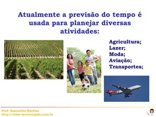 Atualmente a previsão do tempo é
            usada para planejar diversas
                    atividades:
                                Agricultura;
                                Lazer;
                                Moda;
                                Aviação;
                                Transportes;




Prof. Samantha Martins
http://www.meteoropole.com.br
 