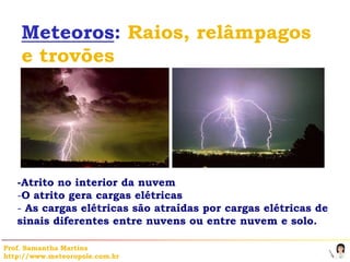 Meteoros: Raios, relâmpagos
    e trovões




   -Atrito no interior da nuvem
   -O atrito gera cargas elétricas
   - As cargas elétricas são atraídas por cargas elétricas de
   sinais diferentes entre nuvens ou entre nuvem e solo.

Prof. Samantha Martins
http://www.meteoropole.com.br
 
