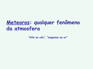 Meteoros : qualquer fenômeno da atmosfera “ Alto no céu”, “suspenso no ar” 