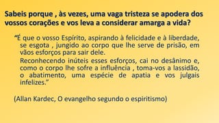 Sabeis porque , às vezes, uma vaga tristeza se apodera dos
vossos corações e vos leva a considerar amarga a vida?
“É que o vosso Espírito, aspirando à felicidade e à liberdade,
se esgota , jungido ao corpo que lhe serve de prisão, em
vãos esforços para sair dele.
Reconhecendo inúteis esses esforços, cai no desânimo e,
como o corpo lhe sofre a influência , toma-vos a lassidão,
o abatimento, uma espécie de apatia e vos julgais
infelizes.”
(Allan Kardec, O evangelho segundo o espiritismo)
 