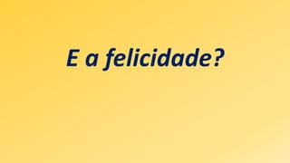 E a felicidade?
 