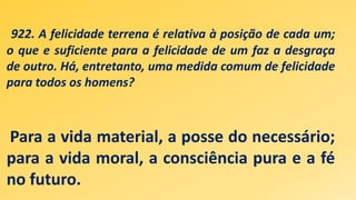 922. A felicidade terrena é relativa à posição de cada um;
o que e suficiente para a felicidade de um faz a desgraça
de outro. Há, entretanto, uma medida comum de felicidade
para todos os homens?
Para a vida material, a posse do necessário;
para a vida moral, a consciência pura e a fé
no futuro.
 