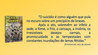 “O suicídio é como alguém que pula
no escuro sobre um precipício de brasas.
Após o ato, sobrevêm ao infeliz a
sede, a fome, o frio, o cansaço, a insônia, os
irresistíveis desejos carnais, a
promiscuidade e as tempestades com
constantes inundações de lamas fétidas.”
(Emmanuel, Leis do amor)
 