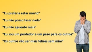 “Eu preferia estar morto”
“Eu não posso fazer nada”
“Eu não aguento mais”
“Eu sou um perdedor e um peso para os outros”
“Os outros vão ser mais felizes sem mim”
 