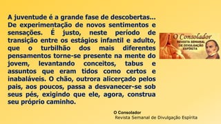 A juventude é a grande fase de descobertas...
De experimentação de novos sentimentos e
sensações. É justo, neste período de
transição entre os estágios infantil e adulto,
que o turbilhão dos mais diferentes
pensamentos torne-se presente na mente do
jovem, levantando conceitos, tabus e
assuntos que eram tidos como certos e
inabaláveis. O chão, outrora alicerçado pelos
pais, aos poucos, passa a desvanecer-se sob
seus pés, exigindo que ele, agora, construa
seu próprio caminho.
O Consolador
Revista Semanal de Divulgação Espírita
 