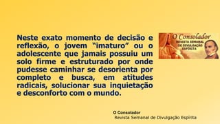 Neste exato momento de decisão e
reflexão, o jovem “imaturo” ou o
adolescente que jamais possuiu um
solo firme e estruturado por onde
pudesse caminhar se desorienta por
completo e busca, em atitudes
radicais, solucionar sua inquietação
e desconforto com o mundo.
O Consolador
Revista Semanal de Divulgação Espírita
 