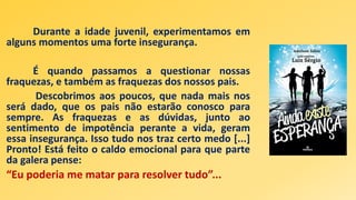 Durante a idade juvenil, experimentamos em
alguns momentos uma forte insegurança.
É quando passamos a questionar nossas
fraquezas, e também as fraquezas dos nossos pais.
Descobrimos aos poucos, que nada mais nos
será dado, que os pais não estarão conosco para
sempre. As fraquezas e as dúvidas, junto ao
sentimento de impotência perante a vida, geram
essa insegurança. Isso tudo nos traz certo medo [...]
Pronto! Está feito o caldo emocional para que parte
da galera pense:
“Eu poderia me matar para resolver tudo”...
 