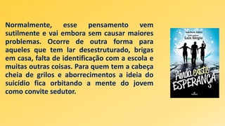 Normalmente, esse pensamento vem
sutilmente e vai embora sem causar maiores
problemas. Ocorre de outra forma para
aqueles que tem lar desestruturado, brigas
em casa, falta de identificação com a escola e
muitas outras coisas. Para quem tem a cabeça
cheia de grilos e aborrecimentos a ideia do
suicídio fica orbitando a mente do jovem
como convite sedutor.
 