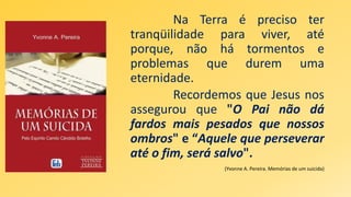 Na Terra é preciso ter
tranqüilidade para viver, até
porque, não há tormentos e
problemas que durem uma
eternidade.
Recordemos que Jesus nos
assegurou que "O Pai não dá
fardos mais pesados que nossos
ombros" e “Aquele que perseverar
até o fim, será salvo".
(Yvonne A. Pereira. Memórias de um suicida)
 
