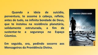 Quando a ideia de suicídio,
porventura, te assome à cabeça, reflete,
antes de tudo, na infinita bondade de Deus,
que te instalou na residência planetária,
solidamente estruturada, a fim de
sustentar-te a segurança no Espaço
Cósmico.
Em seguida, ora, pedindo socorro aos
Mensageiros da Providência Divina.
 