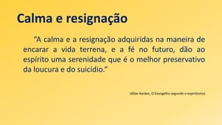 Calma e resignação
“A calma e a resignação adquiridas na maneira de
encarar a vida terrena, e a fé no futuro, dão ao
espírito uma serenidade que é o melhor preservativo
da loucura e do suicídio.“
(Allan Kardec, O Evangelho segundo o espiritismo)
 