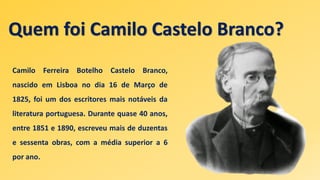 Quem foi Camilo Castelo Branco?
Camilo Ferreira Botelho Castelo Branco,
nascido em Lisboa no dia 16 de Março de
1825, foi um dos escritores mais notáveis da
literatura portuguesa. Durante quase 40 anos,
entre 1851 e 1890, escreveu mais de duzentas
e sessenta obras, com a média superior a 6
por ano.
 
