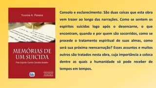 Consolo e esclarecimento: São duas coisas que esta obra
vem trazer ao longo das narrações. Como se sentem os
espíritos suicidas logo após o desencarne, o que
encontram, quando e por quem são socorridos, como se
procede o tratamento espiritual de suas almas, como
será sua próxima reencarnação? Esses assuntos e muitos
outros são tratados nesta obra, cuja importância a coloca
dentre as quais a humanidade só pode receber de
tempos em tempos.
 