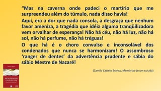“Mas na caverna onde padeci o martírio que me
surpreendeu além do túmulo, nada disso havia!
Aqui, era a dor que nada consola, a desgraça que nenhum
favor ameniza, a tragédia que idéia alguma tranqüilizadora
vem orvalhar de esperança! Não há céu, não há luz, não há
sol, não há perfume, não há tréguas!
O que há é o choro convulso e inconsolável dos
condenados que nunca se harmonizam! O assombroso
‘ranger de dentes’ da advertência prudente e sábia do
sábio Mestre de Nazaré!
(Camilo Castelo Branco, Memórias de um suicida)
 