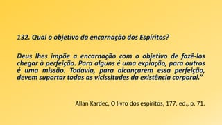 132. Qual o objetivo da encarnação dos Espíritos?
Deus lhes impõe a encarnação com o objetivo de fazê-los
chegar à perfeição. Para alguns é uma expiação, para outros
é uma missão. Todavia, para alcançarem essa perfeição,
devem suportar todas as vicissitudes da existência corporal.”
Allan Kardec, O livro dos espíritos, 177. ed., p. 71.
 