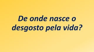 De onde nasce o
desgosto pela vida?
 